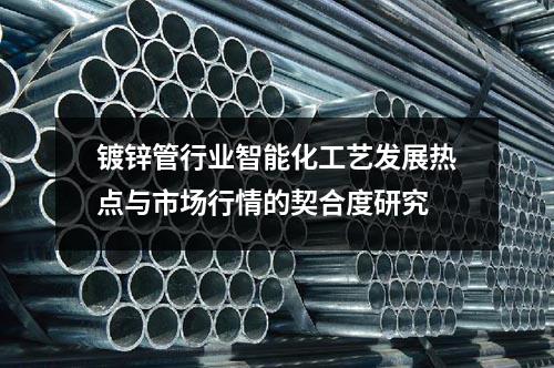 鍍鋅管行業(yè)智能化工藝發(fā)展熱點(diǎn)與市場(chǎng)行情的契合度研究